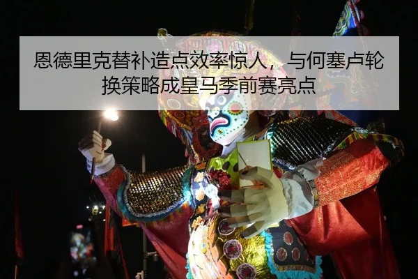 恩德里克替补造点效率惊人，与何塞卢轮换策略成皇马季前赛亮点
