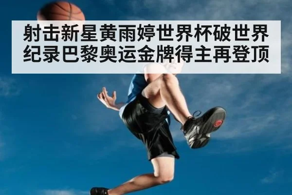 射击新星黄雨婷世界杯破世界纪录巴黎奥运金牌得主再登顶
