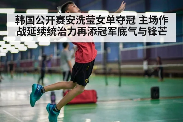 韩国公开赛安洗莹女单夺冠 主场作战延续统治力再添冠军底气与锋芒
