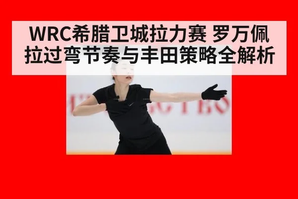 WRC希腊卫城拉力赛 罗万佩拉过弯节奏与丰田策略全解析